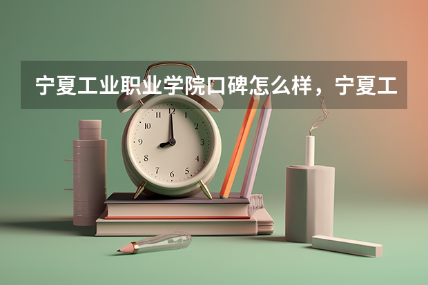 宁夏工业职业学院口碑怎么样，宁夏工业职业学院学校位置在哪