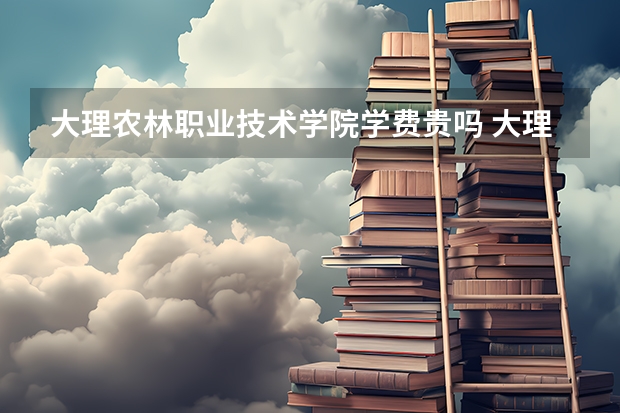 大理农林职业技术学院学费贵吗 大理农林职业技术学院校园环境好不好