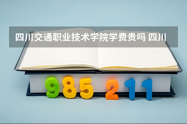 四川交通职业技术学院学费贵吗 四川交通职业技术学院校园环境好不好