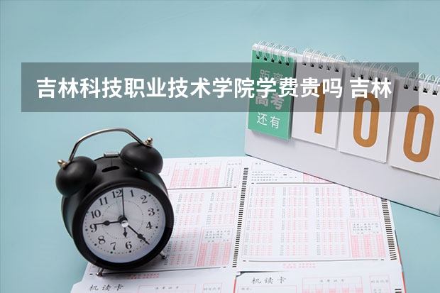 吉林科技职业技术学院学费贵吗 吉林科技职业技术学院校园环境好不好