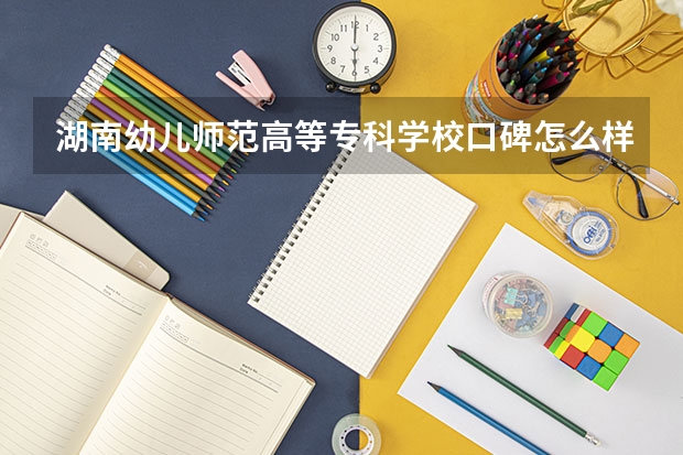 湖南幼儿师范高等专科学校口碑怎么样，湖南幼儿师范高等专科学校学校位置在哪