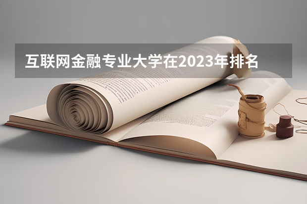 互联网金融专业大学在2023年排名情况如何 互联网金融专业排名前十的有哪些大学