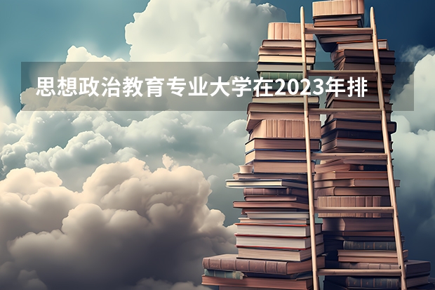 思想政治教育专业大学在2023年排名情况如何 思想政治教育专业排名前十的有哪些大学