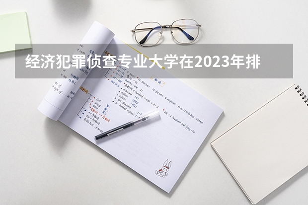 经济犯罪侦查专业大学在2023年排名情况如何 经济犯罪侦查专业排名前十的有哪些大学