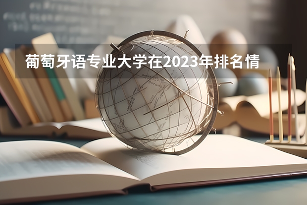 葡萄牙语专业大学在2023年排名情况如何 葡萄牙语专业排名前十的有哪些大学