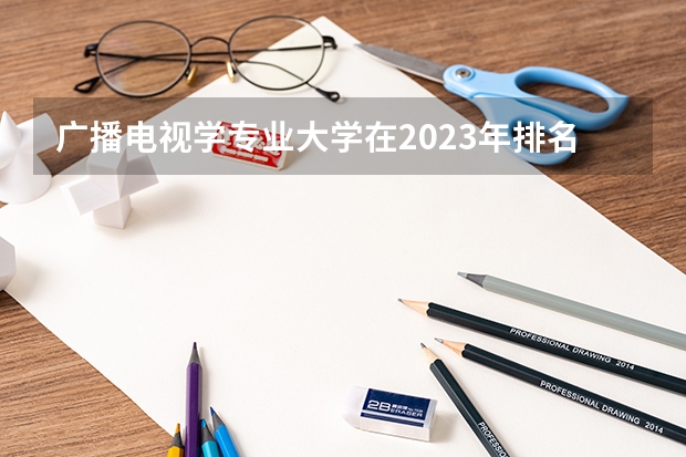 广播电视学专业大学在2023年排名情况如何 广播电视学专业排名前十的有哪些大学