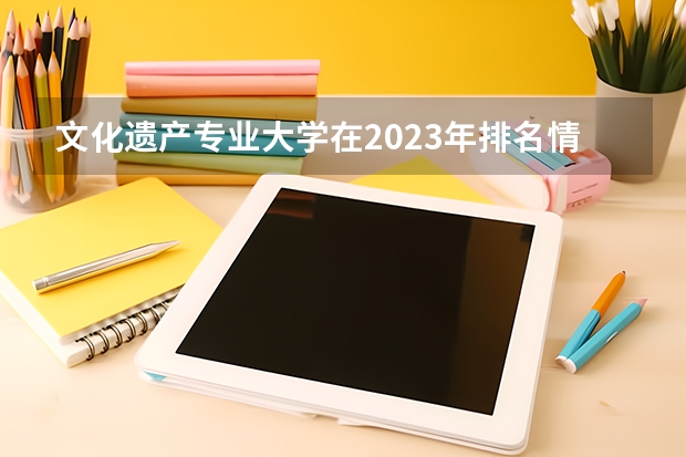 文化遗产专业大学在2023年排名情况如何 文化遗产专业排名前十的有哪些大学