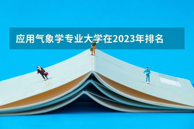 应用气象学专业大学在2023年排名情况如何 应用气象学专业排名前十的有哪些大学