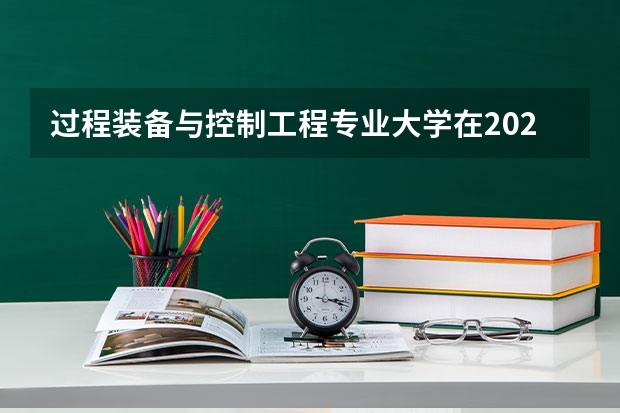 过程装备与控制工程专业大学在2023年排名情况如何 过程装备与控制工程专业排名前十的有哪些大学