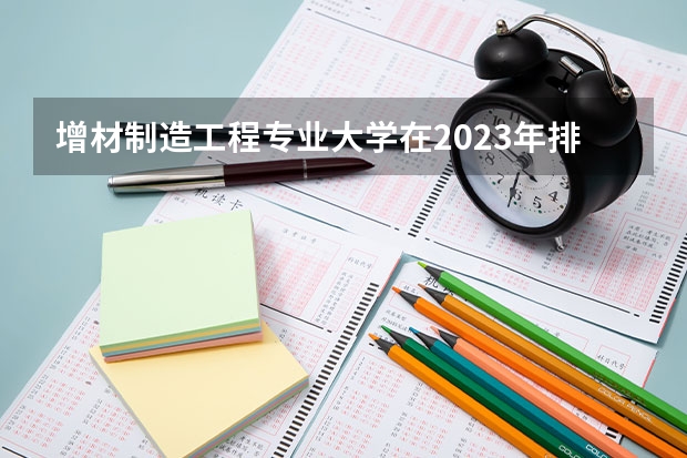 增材制造工程专业大学在2023年排名情况如何 增材制造工程专业排名前十的有哪些大学