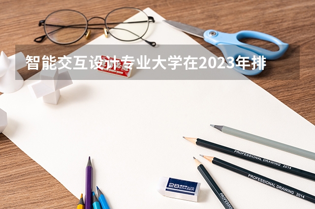 智能交互设计专业大学在2023年排名情况如何 智能交互设计专业排名前十的有哪些大学