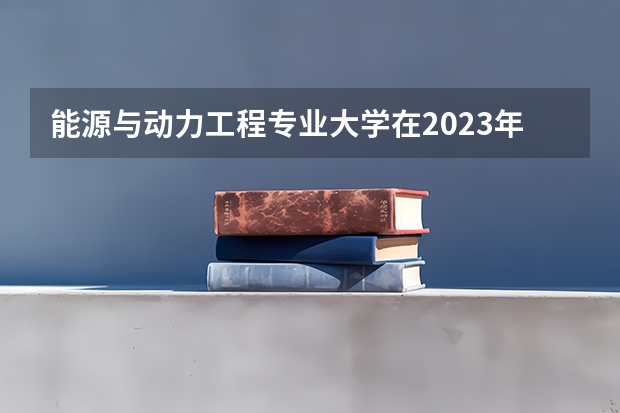 能源与动力工程专业大学在2023年排名情况如何 能源与动力工程专业排名前十的有哪些大学