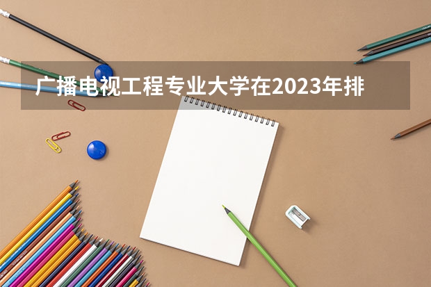 广播电视工程专业大学在2023年排名情况如何 广播电视工程专业排名前十的有哪些大学