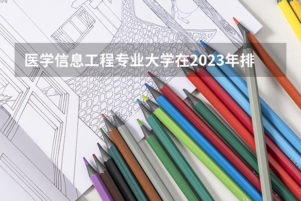 医学信息工程专业大学在2023年排名情况如何 医学信息工程专业排名前十的有哪些大学