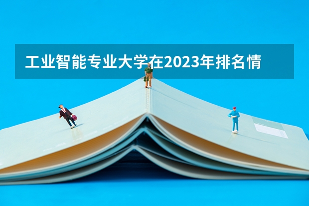 工业智能专业大学在2023年排名情况如何 工业智能专业排名前十的有哪些大学