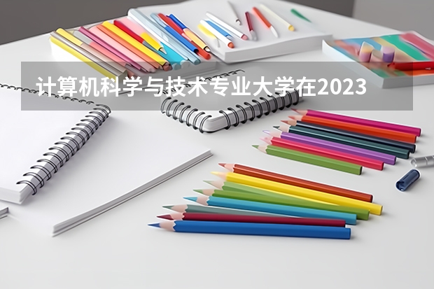 计算机科学与技术专业大学在2023年排名情况如何 计算机科学与技术专业排名前十的有哪些大学