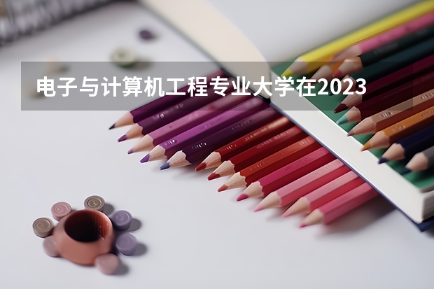 电子与计算机工程专业大学在2023年排名情况如何 电子与计算机工程专业排名前十的有哪些大学