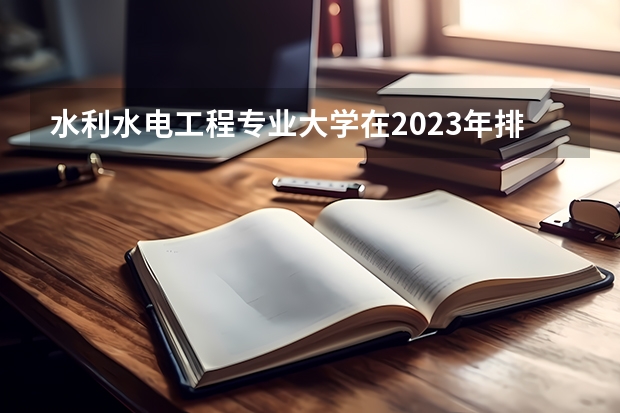 水利水电工程专业大学在2023年排名情况如何 水利水电工程专业排名前十的有哪些大学