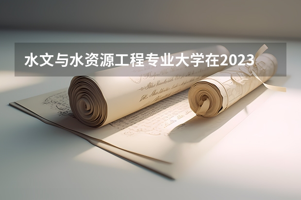 水文与水资源工程专业大学在2023年排名情况如何 水文与水资源工程专业排名前十的有哪些大学