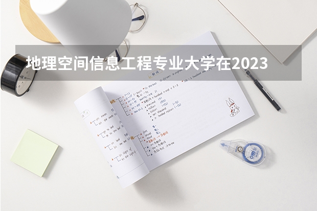 地理空间信息工程专业大学在2023年排名情况如何 地理空间信息工程专业排名前十的有哪些大学