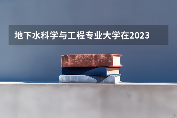 地下水科学与工程专业大学在2023年排名情况如何 地下水科学与工程专业排名前十的有哪些大学