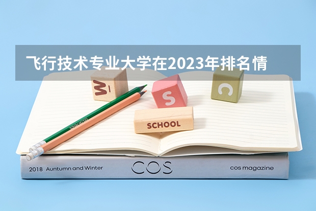 飞行技术专业大学在2023年排名情况如何 飞行技术专业排名前十的有哪些大学