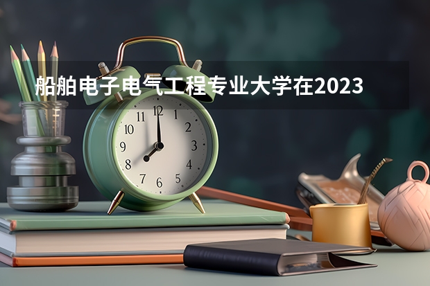 船舶电子电气工程专业大学在2023年排名情况如何 船舶电子电气工程专业排名前十的有哪些大学