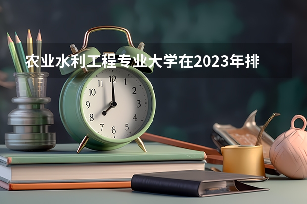 农业水利工程专业大学在2023年排名情况如何 农业水利工程专业排名前十的有哪些大学