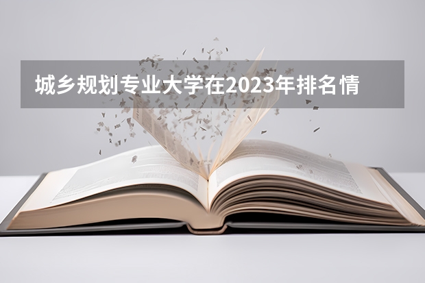 城乡规划专业大学在2023年排名情况如何 城乡规划专业排名前十的有哪些大学