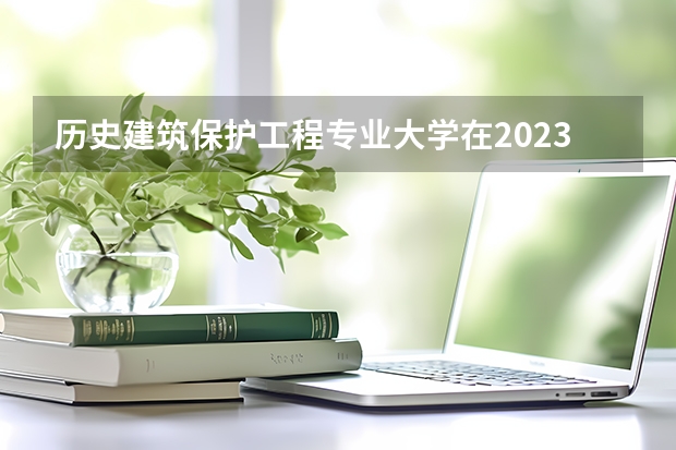 历史建筑保护工程专业大学在2023年排名情况如何 历史建筑保护工程专业排名前十的有哪些大学