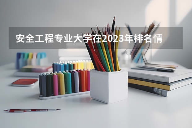 安全工程专业大学在2023年排名情况如何 安全工程专业排名前十的有哪些大学