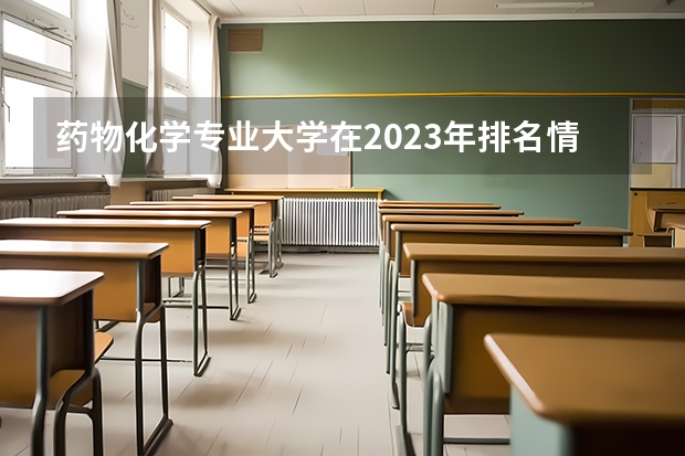 药物化学专业大学在2023年排名情况如何 药物化学专业排名前十的有哪些大学