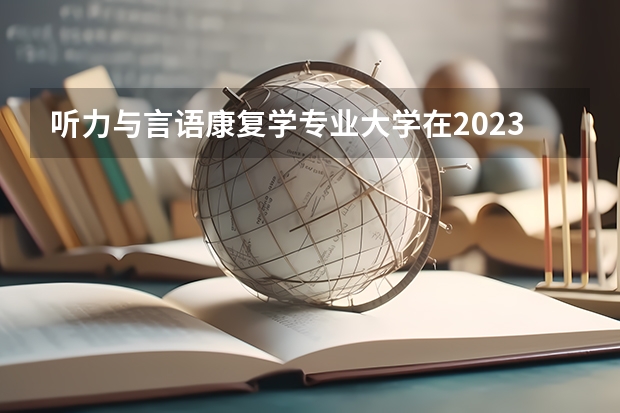 听力与言语康复学专业大学在2023年排名情况如何 听力与言语康复学专业排名前十的有哪些大学