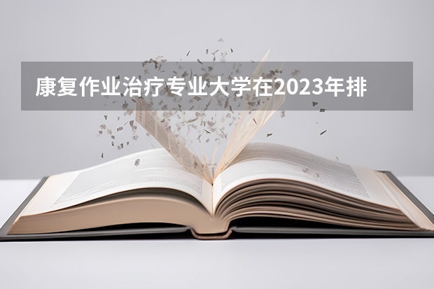 康复作业治疗专业大学在2023年排名情况如何 康复作业治疗专业排名前十的有哪些大学