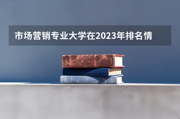 市场营销专业大学在2023年排名情况如何 市场营销专业排名前十的有哪些大学