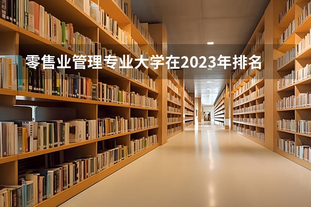 零售业管理专业大学在2023年排名情况如何 零售业管理专业排名前十的有哪些大学