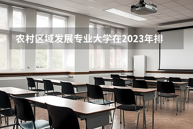 农村区域发展专业大学在2023年排名情况如何 农村区域发展专业排名前十的有哪些大学