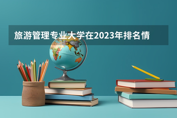 旅游管理专业大学在2023年排名情况如何 旅游管理专业排名前十的有哪些大学