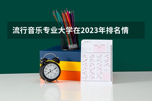 流行音乐专业大学在2023年排名情况如何 流行音乐专业排名前十的有哪些大学