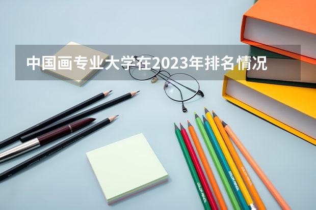 中国画专业大学在2023年排名情况如何 中国画专业排名前十的有哪些大学