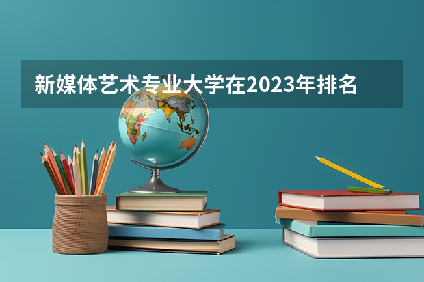 新媒体艺术专业大学在2023年排名情况如何 新媒体艺术专业排名前十的有哪些大学