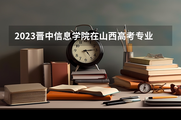 2023晋中信息学院在山西高考专业招生计划人数是多少