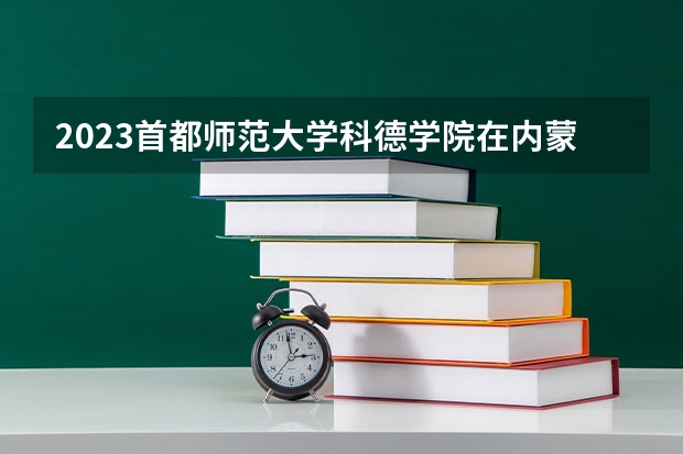 2023首都师范大学科德学院在内蒙古高考专业招生计划人数是多少