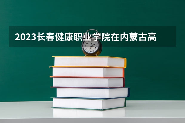 2023长春健康职业学院在内蒙古高考专业招生计划人数是多少