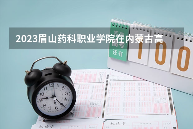 2023眉山药科职业学院在内蒙古高考专业招生计划人数是多少