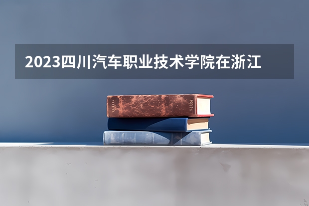 2023四川汽车职业技术学院在浙江高考专业招生计划人数是多少