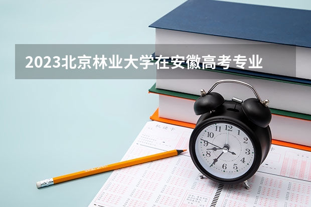 2023北京林业大学在安徽高考专业招生计划人数是多少