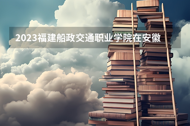 2023福建船政交通职业学院在安徽高考专业招生计划人数是多少