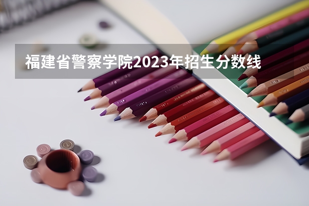 福建省警察学院2023年招生分数线（公安大学录取分数线）