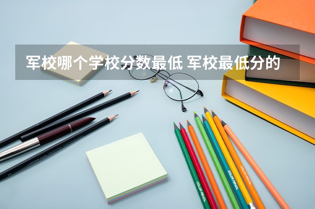 军校哪个学校分数最低 军校最低分的6所军校